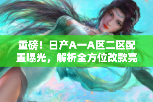 重磅！日产A一A区二区配置曝光，解析全方位改款亮点！