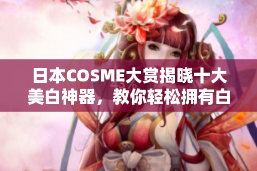 日本COSME大赏揭晓十大美白神器，教你轻松拥有白皙肌肤！