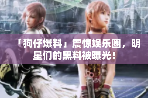 「狗仔爆料」震惊娱乐圈，明星们的黑料被曝光！