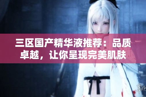 三区国产精华液推荐：品质卓越，让你呈现完美肌肤