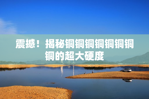 震撼！揭秘铜铜铜铜铜铜铜铜的超大硬度