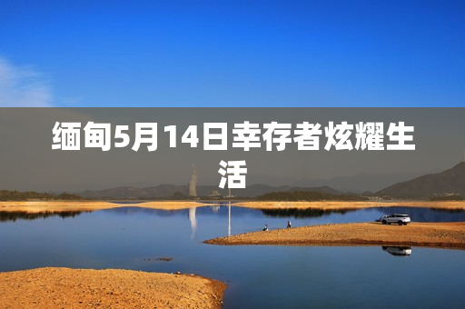 缅甸5月14日幸存者炫耀生活
