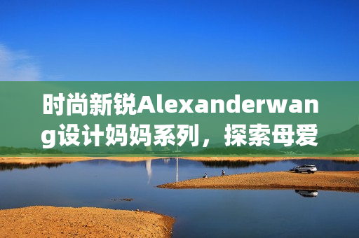 时尚新锐Alexanderwang设计妈妈系列，探索母爱与时尚的完美融合