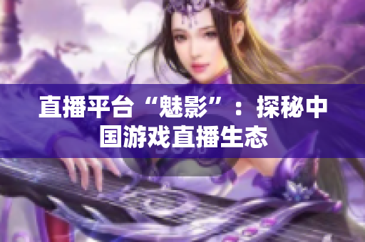 直播平台“魅影”：探秘中国游戏直播生态