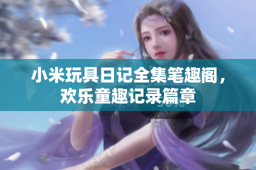 小米玩具日记全集笔趣阁，欢乐童趣记录篇章