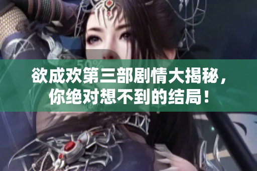 欲成欢第三部剧情大揭秘，你绝对想不到的结局！