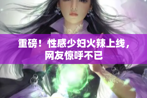 重磅！性感少妇火辣上线，网友惊呼不已