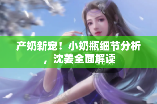 产奶新宠！小奶瓶细节分析，沈姜全面解读