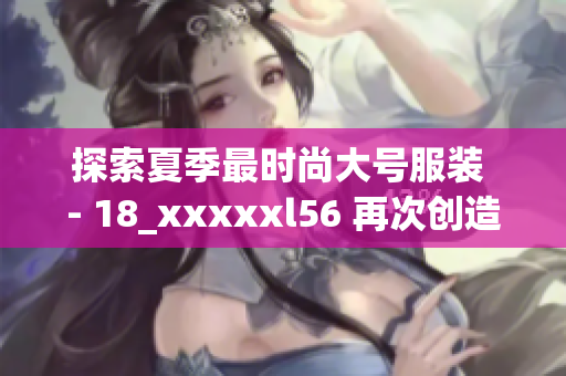 探索夏季最时尚大号服装 - 18_xxxxxl56 再次创造一个潮流