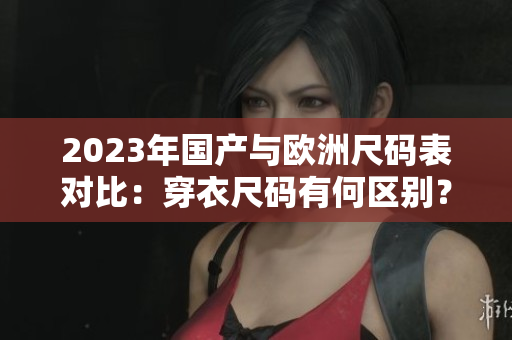 2023年国产与欧洲尺码表对比：穿衣尺码有何区别？