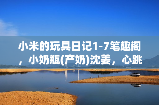 小米的玩具日记1-7笔趣阁，小奶瓶(产奶)沈姜，心跳直播381----mfU5kAVdtRXv