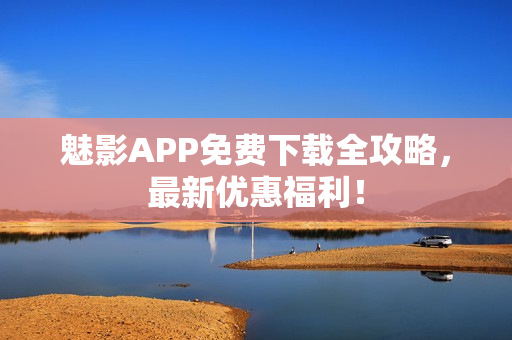 魅影APP免费下载全攻略，最新优惠福利！