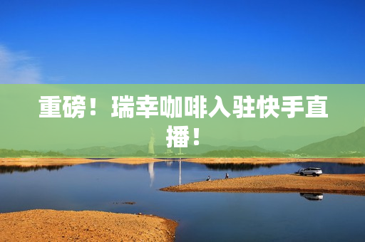 重磅！瑞幸咖啡入驻快手直播！