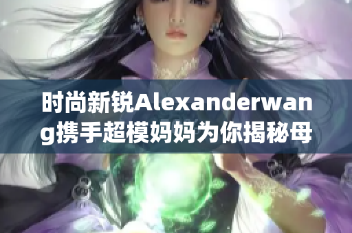 时尚新锐Alexanderwang携手超模妈妈为你揭秘母女穿搭技巧