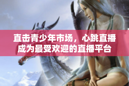 直击青少年市场，心跳直播成为最受欢迎的直播平台