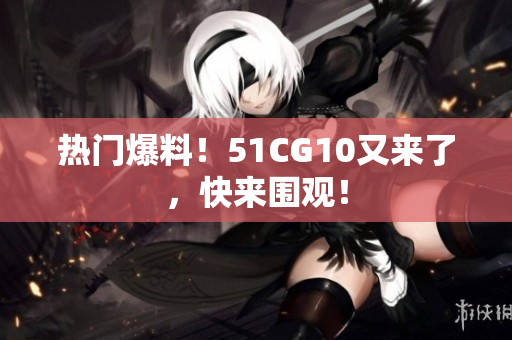 热门爆料！51CG10又来了，快来围观！