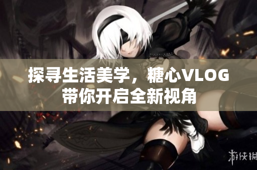 探寻生活美学，糖心VLOG带你开启全新视角