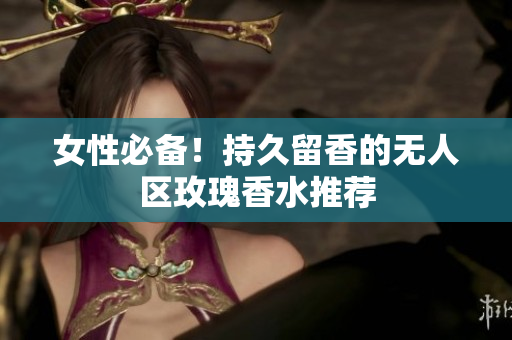 女性必备！持久留香的无人区玫瑰香水推荐