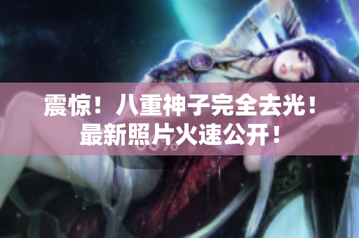 震惊！八重神子完全去光！最新照片火速公开！