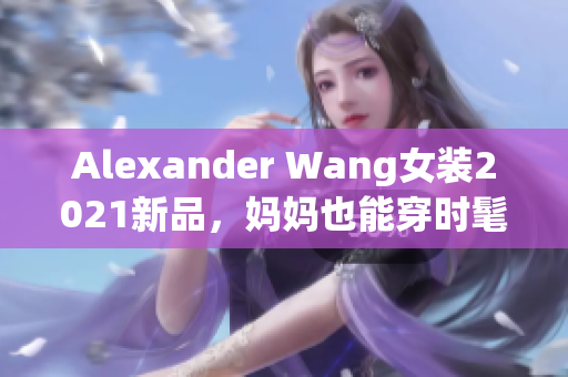 Alexander Wang女装2021新品，妈妈也能穿时髦！