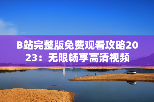 B站完整版免费观看攻略2023：无限畅享高清视频