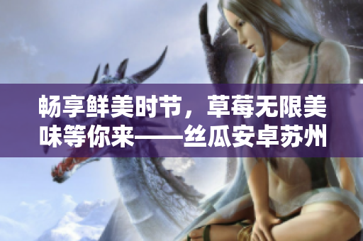 畅享鲜美时节，草莓无限美味等你来——丝瓜安卓苏州
