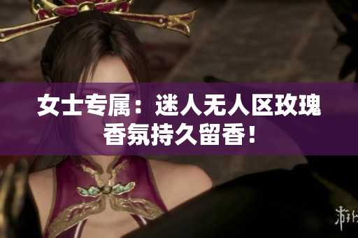 女士专属：迷人无人区玫瑰香氛持久留香！