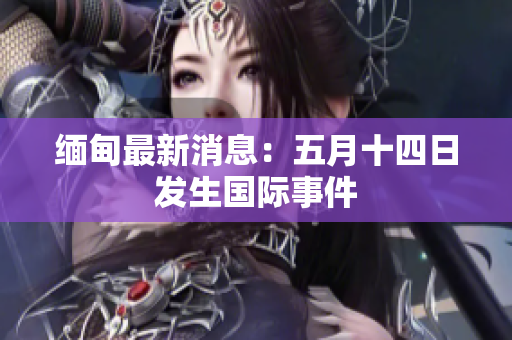 缅甸最新消息：五月十四日发生国际事件