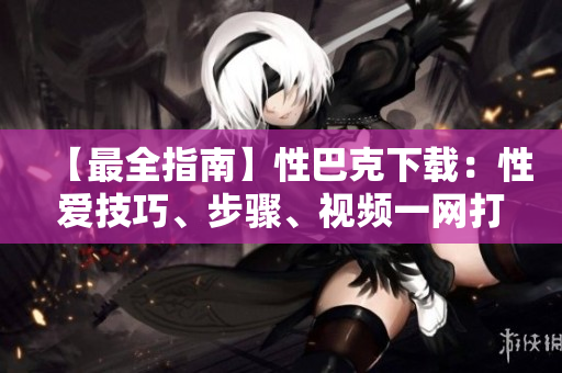 【最全指南】性巴克下载：性爱技巧、步骤、视频一网打尽！