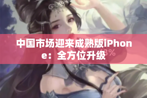 中国市场迎来成熟版iPhone：全方位升级