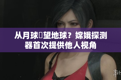 从月球瞭望地球？嫦娥探测器首次提供他人视角