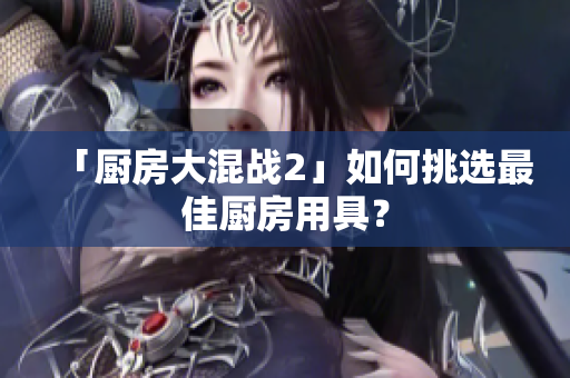 「厨房大混战2」如何挑选最佳厨房用具？