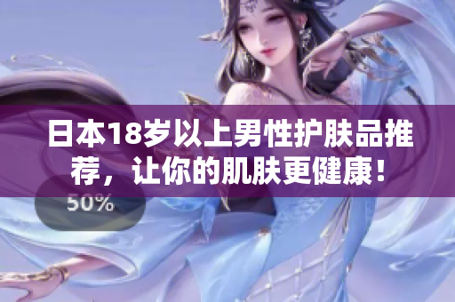 日本18岁以上男性护肤品推荐，让你的肌肤更健康！