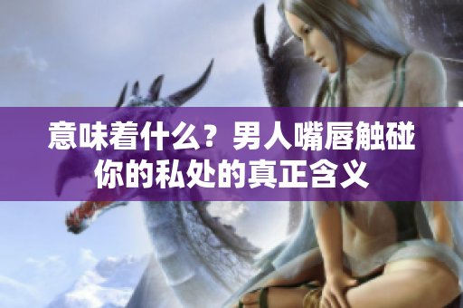 意味着什么？男人嘴唇触碰你的私处的真正含义