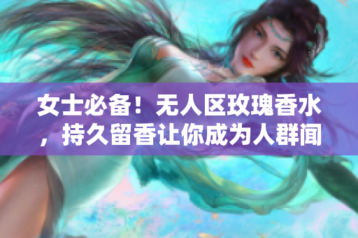 女士必备！无人区玫瑰香水，持久留香让你成为人群闻香而来的焦点