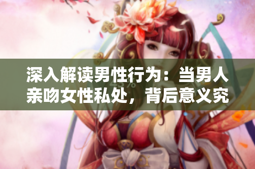 深入解读男性行为：当男人亲吻女性私处，背后意义究竟是什么？