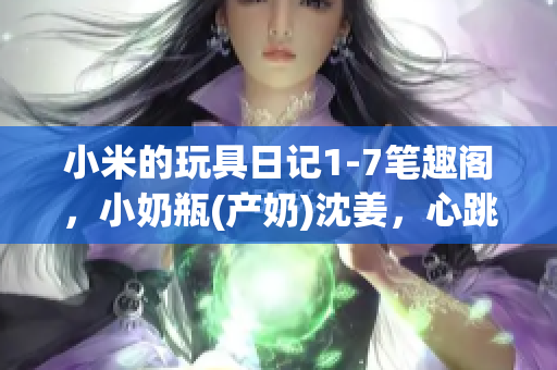 小米的玩具日记1-7笔趣阁，小奶瓶(产奶)沈姜，心跳直播213----D6QdhrFsMx3e