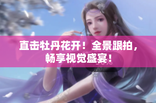 直击牡丹花开！全景跟拍，畅享视觉盛宴！