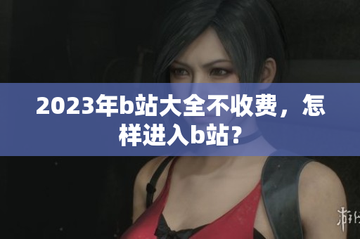2023年b站大全不收费，怎样进入b站？