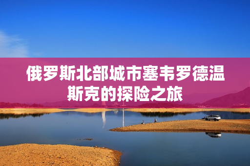 俄罗斯北部城市塞韦罗德温斯克的探险之旅