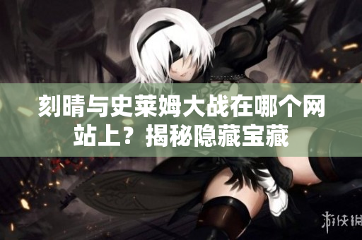 刻晴与史莱姆大战在哪个网站上？揭秘隐藏宝藏