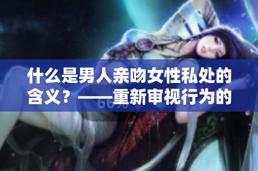 什么是男人亲吻女性私处的含义？——重新审视行为的背后