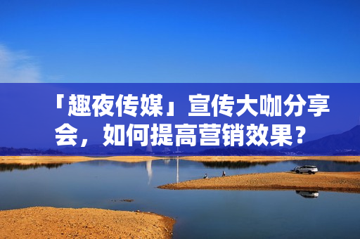 「趣夜传媒」宣传大咖分享会，如何提高营销效果？