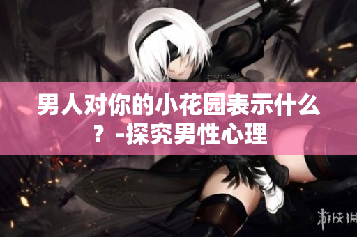 男人对你的小花园表示什么？-探究男性心理