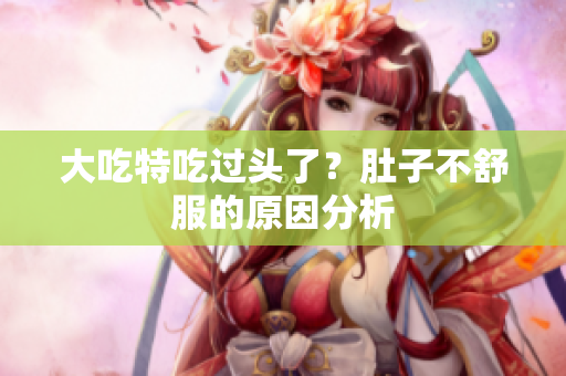 大吃特吃过头了？肚子不舒服的原因分析