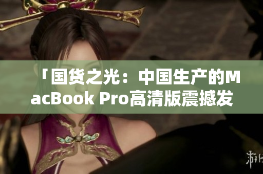 「国货之光：中国生产的MacBook Pro高清版震撼发布」