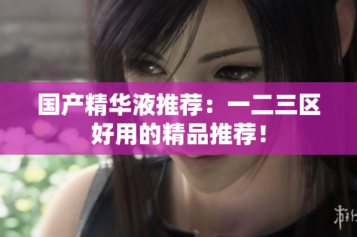国产精华液推荐：一二三区好用的精品推荐！