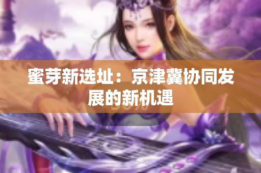 蜜芽新选址：京津冀协同发展的新机遇