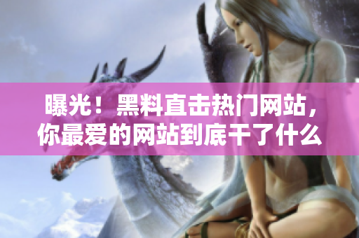 曝光！黑料直击热门网站，你最爱的网站到底干了什么？