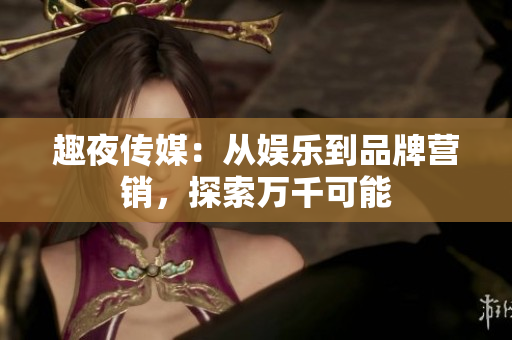 趣夜传媒：从娱乐到品牌营销，探索万千可能